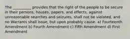 The __________ provides that the right of the people to be secure in their persons, houses, papers, and effects, against unreasonable searches and seizures, shall not be violated, and no Warrants shall issue, but upon probably cause. a) Fourteenth Amendment b) Fourth Amendment c) Fifth Amendment d) First Amendment