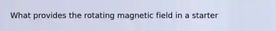 What provides the rotating magnetic field in a starter