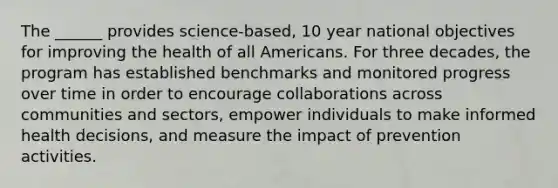 The ______ provides science-based, 10 year national objectives for improving the health of all Americans. For three decades, the program has established benchmarks and monitored progress over time in order to encourage collaborations across communities and sectors, empower individuals to make informed health decisions, and measure the impact of prevention activities.