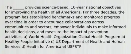 The ______ provides science-based, 10-year national objectives for improving the health of all Americans. For three decades, the program has established benchmarks and monitored progress over time in order to encourage collaborations across communities and sectors, empower individuals to make informed health decisions, and measure the impact of prevention activities. a) World Health Organization Global Health Program b) Healthy People Initiative c) US Department of Health and Human Services d) Health for America e) USPSTF