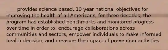 ____ provides science-based, 10-year national objectives for improving the health of all Americans, for three decades, the program has established benchmarks and monitored progress over time in order to: encourage collaborations across communities and sectors; empower individuals to make informed health decision, and measure the impact of prevention activities.