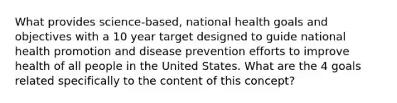 What provides science-based, national health goals and objectives with a 10 year target designed to guide national health promotion and disease prevention efforts to improve health of all people in the United States. What are the 4 goals related specifically to the content of this concept?