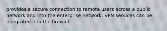 provides a secure connection to remote users across a public network and into the enterprise network. VPN services can be integrated into the firewall.