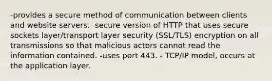 -provides a secure method of communication between clients and website servers. -secure version of HTTP that uses secure sockets layer/transport layer security (SSL/TLS) encryption on all transmissions so that malicious actors cannot read the information contained. -uses port 443. - TCP/IP model, occurs at the application layer.