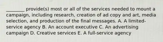 ________ provide(s) most or all of the services needed to mount a campaign, including research, creation of ad copy and art, media selection, and production of the final messages. A. A limited-service agency B. An account executive C. An advertising campaign D. Creative services E. A full-service agency