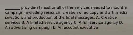 ​________ provide(s) most or all of the services needed to mount a​ campaign, including​ research, creation of ad copy and​ art, media​ selection, and production of the final messages. A. Creative services B. A​ limited-service agency C. A​ full-service agency D. An advertising campaign E. An account executive