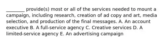 ​________ provide(s) most or all of the services needed to mount a​ campaign, including​ research, creation of ad copy and​ art, media​ selection, and production of the final messages. A. An account executive B. A​ full-service agency C. Creative services D. A​ limited-service agency E. An advertising campaign