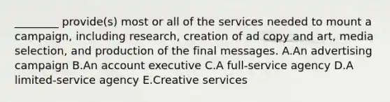 ​________ provide(s) most or all of the services needed to mount a​ campaign, including​ research, creation of ad copy and​ art, media​ selection, and production of the final messages. A.An advertising campaign B.An account executive C.A​ full-service agency D.A​ limited-service agency E.Creative services