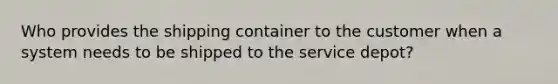 Who provides the shipping container to the customer when a system needs to be shipped to the service depot?