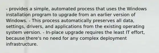 - provides a simple, automated process that uses the Windows installation program to upgrade from an earlier version of Windows. - This process automatically preserves all data, settings, drivers, and applications from the existing operating system version. - In-place upgrade requires the least IT effort, because there's no need for any complex deployment infrastructure.