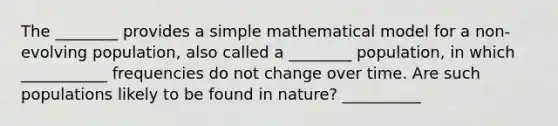 The ________ provides a simple mathematical model for a non-evolving population, also called a ________ population, in which ___________ frequencies do not change over time. Are such populations likely to be found in nature? __________