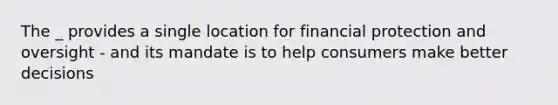 The _ provides a single location for financial protection and oversight - and its mandate is to help consumers make better decisions