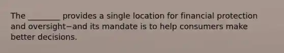 The​ ________ provides a single location for financial protection and oversight−and its mandate is to help consumers make better decisions.