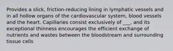 Provides a slick, friction-reducing lining in lymphatic vessels and in all hollow organs of the cardiovascular system, blood vessels and the heart. Capillaries consist exclusively of ___, and its exceptional thinness encourages the efficient exchange of nutrients and wastes between the bloodstream and surrounding tissue cells