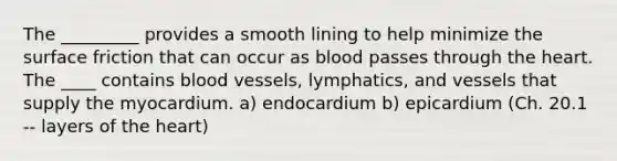 The _________ provides a smooth lining to help minimize the surface friction that can occur as blood passes through the heart. The ____ contains blood vessels, lymphatics, and vessels that supply the myocardium. a) endocardium b) epicardium (Ch. 20.1 -- layers of the heart)