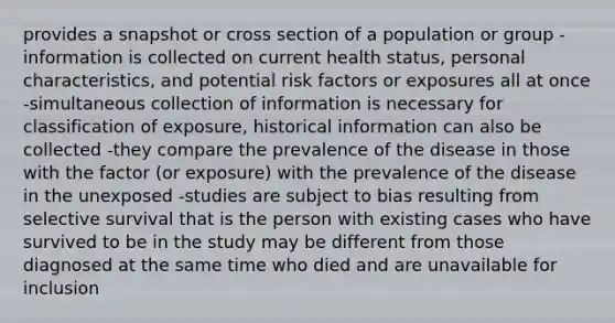 provides a snapshot or cross section of a population or group -information is collected on current health status, personal characteristics, and potential risk factors or exposures all at once -simultaneous collection of information is necessary for classification of exposure, historical information can also be collected -they compare the prevalence of the disease in those with the factor (or exposure) with the prevalence of the disease in the unexposed -studies are subject to bias resulting from selective survival that is the person with existing cases who have survived to be in the study may be different from those diagnosed at the same time who died and are unavailable for inclusion