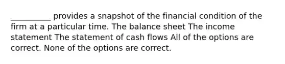 __________ provides a snapshot of the financial condition of the firm at a particular time. The balance sheet The income statement The statement of cash flows All of the options are correct. None of the options are correct.