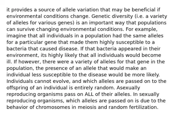 it provides a source of allele variation that may be beneficial if environmental conditions change. Genetic diversity (i.e. a variety of alleles for various genes) is an important way that populations can survive changing environmental conditions. For example, imagine that all individuals in a population had the same alleles for a particular gene that made them highly susceptible to a bacteria that caused disease. If that bacteria appeared in their environment, its highly likely that all individuals would become ill. If however, there were a variety of alleles for that gene in the population, the presence of an allele that would make an individual less susceptible to the disease would be more likely. Individuals cannot evolve, and which alleles are passed on to the offspring of an individual is entirely random. Asexually reproducing organisms pass on ALL of their alleles. In sexually reproducing organisms, which alleles are passed on is due to the behavior of chromosomes in meiosis and random fertilization.