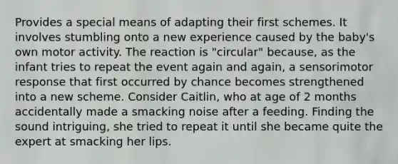 Provides a special means of adapting their first schemes. It involves stumbling onto a new experience caused by the baby's own motor activity. The reaction is "circular" because, as the infant tries to repeat the event again and again, a sensorimotor response that first occurred by chance becomes strengthened into a new scheme. Consider Caitlin, who at age of 2 months accidentally made a smacking noise after a feeding. Finding the sound intriguing, she tried to repeat it until she became quite the expert at smacking her lips.