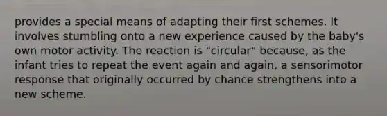 provides a special means of adapting their first schemes. It involves stumbling onto a new experience caused by the baby's own motor activity. The reaction is "circular" because, as the infant tries to repeat the event again and again, a sensorimotor response that originally occurred by chance strengthens into a new scheme.