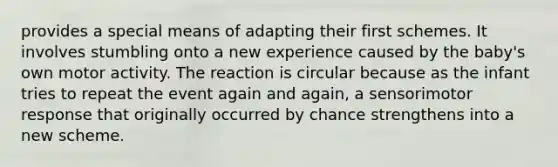 provides a special means of adapting their first schemes. It involves stumbling onto a new experience caused by the baby's own motor activity. The reaction is circular because as the infant tries to repeat the event again and again, a sensorimotor response that originally occurred by chance strengthens into a new scheme.