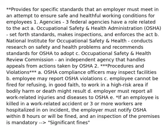 **Provides for specific standards that an employer must meet in an attempt to ensure safe and healthful working conditions for employees 1. Agencies - 3 federal agencies have a role related to the act a. Occupational Safety & Health Administration (OSHA) - set forth standards, makes inspections, and enforces the act b. National Institute for Occupational Safety & Health - conducts research on safety and health problems and recommends standards for OSHA to adopt c. Occupational Safety & Health Review Commission - an independent agency that handles appeals from actions taken by OSHA 2. ***Procedures and Violations*** a. OSHA compliance officers may inspect facilities b. employee may report OSHA violations c. employee cannot be fired for refusing, in good faith, to work in a high-risk area if bodily harm or death might result d. employer must report all work-related injuries and diseases to OSHA e. *If an employee is killed in a work-related accident or 3 or more workers are hospitalized in on incident, the employer must notify OSHA within 8 hours or will be fined, and an inspection of the premises is mandatory --> "Significant fines"