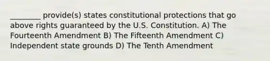 ________ provide(s) states constitutional protections that go above rights guaranteed by the U.S. Constitution. A) The Fourteenth Amendment B) The Fifteenth Amendment C) Independent state grounds D) The Tenth Amendment