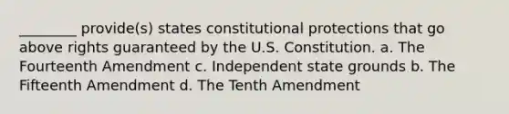 ________ provide(s) states constitutional protections that go above rights guaranteed by the U.S. Constitution. a. The Fourteenth Amendment c. Independent state grounds b. The Fifteenth Amendment d. The Tenth Amendment