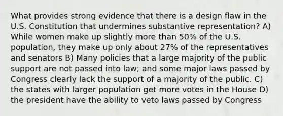 What provides strong evidence that there is a design flaw in the U.S. Constitution that undermines substantive representation? A) While women make up slightly more than 50% of the U.S. population, they make up only about 27% of the representatives and senators B) Many policies that a large majority of the public support are not passed into law; and some major laws passed by Congress clearly lack the support of a majority of the public. C) the states with larger population get more votes in the House D) the president have the ability to veto laws passed by Congress