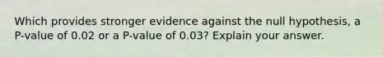 Which provides stronger evidence against the null​ hypothesis, a​ P-value of 0.02 or a​ P-value of​ 0.03? Explain your answer.