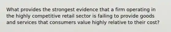 What provides the strongest evidence that a firm operating in the highly competitive retail sector is failing to provide goods and services that consumers value highly relative to their cost?