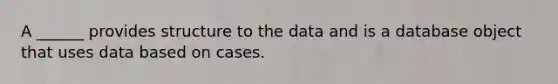 A ______ provides structure to the data and is a database object that uses data based on cases.