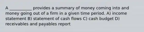 A ___________ provides a summary of money coming into and money going out of a firm in a given time period. A) income statement B) statement of cash flows C) cash budget D) receivables and payables report