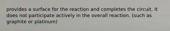 provides a surface for the reaction and completes the circuit. It does not participate actively in the overall reaction. (such as graphite or platinum)