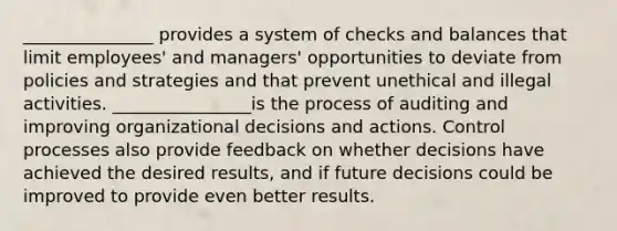 _______________ provides a system of checks and balances that limit employees' and managers' opportunities to deviate from policies and strategies and that prevent unethical and illegal activities. ________________is the process of auditing and improving organizational decisions and actions. Control processes also provide feedback on whether decisions have achieved the desired results, and if future decisions could be improved to provide even better results.