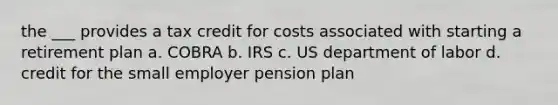 the ___ provides a tax credit for costs associated with starting a retirement plan a. COBRA b. IRS c. US department of labor d. credit for the small employer pension plan