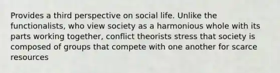 Provides a third perspective on social life. Unlike the functionalists, who view society as a harmonious whole with its parts working together, conflict theorists stress that society is composed of groups that compete with one another for scarce resources