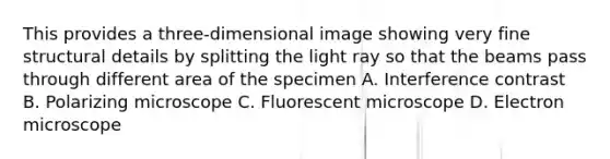 This provides a three-dimensional image showing very fine structural details by splitting the light ray so that the beams pass through different area of the specimen A. Interference contrast B. Polarizing microscope C. Fluorescent microscope D. Electron microscope