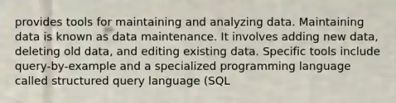 provides tools for maintaining and analyzing data. Maintaining data is known as data maintenance. It involves adding new data, deleting old data, and editing existing data. Specific tools include query-by-example and a specialized programming language called structured query language (SQL