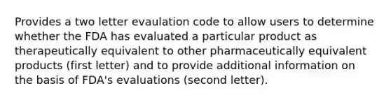 Provides a two letter evaulation code to allow users to determine whether the FDA has evaluated a particular product as therapeutically equivalent to other pharmaceutically equivalent products (first letter) and to provide additional information on the basis of FDA's evaluations (second letter).