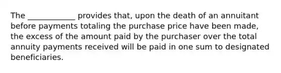 The ____________ provides that, upon the death of an annuitant before payments totaling the purchase price have been made, the excess of the amount paid by the purchaser over the total annuity payments received will be paid in one sum to designated beneficiaries.