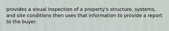 provides a visual inspection of a property's structure, systems, and site conditions then uses that information to provide a report to the buyer.