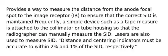 Provides a way to measure the distance from the anode focal spot to the image receptor (IR) to ensure that the correct SID is maintained Frequently, a simple device such as a tape measure is attached to the collimator or tube housing so that the radiographer can manually measure the SID. Lasers are also used to measure SID. "Distance and centering indicators must be accurate to within 2% and 1% of the SID, respectively."