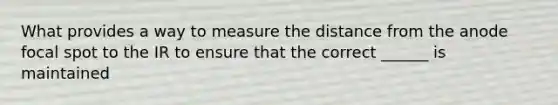 What provides a way to measure the distance from the anode focal spot to the IR to ensure that the correct ______ is maintained