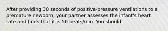 After providing 30 seconds of positive-pressure ventilations to a premature newborn, your partner assesses the infant's heart rate and finds that it is 50 beats/min. You should: