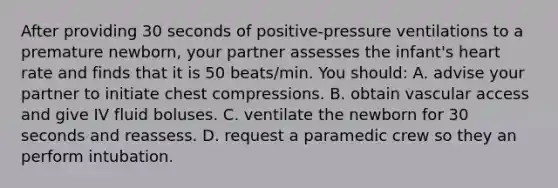 After providing 30 seconds of positive-pressure ventilations to a premature newborn, your partner assesses the infant's heart rate and finds that it is 50 beats/min. You should: A. advise your partner to initiate chest compressions. B. obtain vascular access and give IV fluid boluses. C. ventilate the newborn for 30 seconds and reassess. D. request a paramedic crew so they an perform intubation.