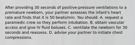 After providing 30 seconds of positive-pressure ventilations to a premature newborn, your partner assesses the infant's heart rate and finds that it is 50 beats/min. You should: A. request a paramedic crew so they perform intubation. B. obtain vascular access and give IV fluid boluses. C. ventilate the newborn for 30 seconds and reassess. D. advise your partner to initiate chest compressions.