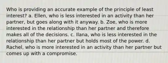 Who is providing an accurate example of the principle of least interest? a. Ellen, who is less interested in an activity than her partner, but goes along with it anyway. b. Zoe, who is more interested in the relationship than her partner and therefore makes all of the decisions. c. Ilana, who is less interested in the relationship than her partner but holds most of the power. d. Rachel, who is more interested in an activity than her partner but comes up with a compromise.