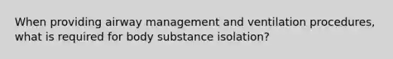 When providing airway management and ventilation procedures, what is required for body substance isolation?