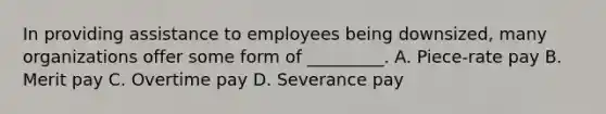 In providing assistance to employees being downsized, many organizations offer some form of _________. A. Piece-rate pay B. Merit pay C. Overtime pay D. Severance pay